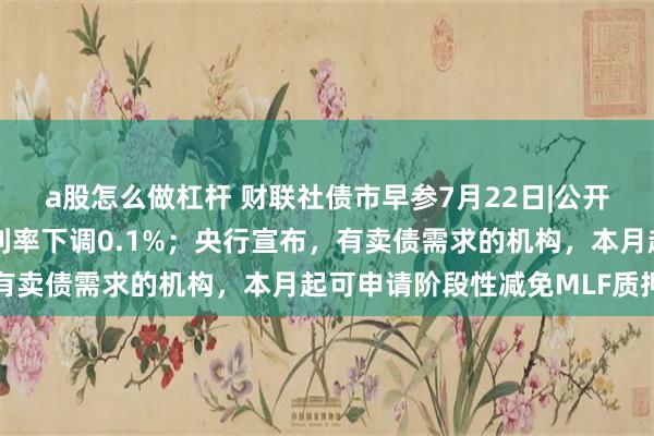 a股怎么做杠杆 财联社债市早参7月22日|公开市场7天期逆回购操作利率下调0.1%；央行宣布，有卖债需求的机构，本月起可申请阶段性减免MLF质押品