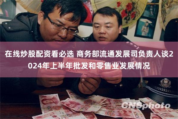 在线炒股配资看必选 商务部流通发展司负责人谈2024年上半年批发和零售业发展情况