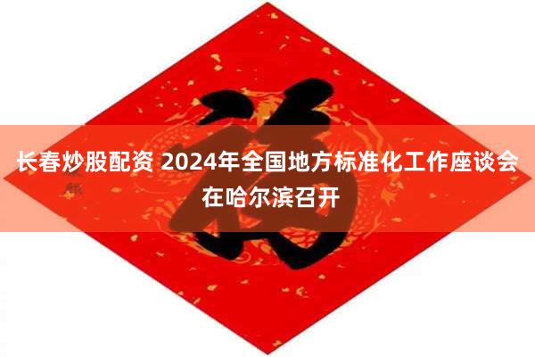 长春炒股配资 2024年全国地方标准化工作座谈会 在哈尔滨召开