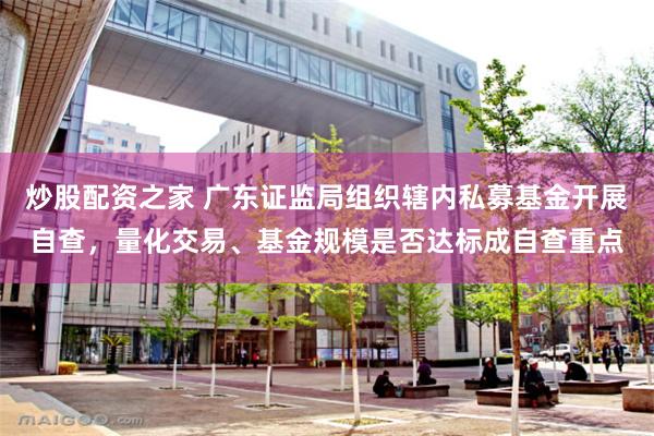 炒股配资之家 广东证监局组织辖内私募基金开展自查，量化交易、基金规模是否达标成自查重点