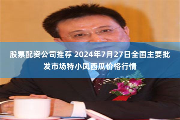 股票配资公司推荐 2024年7月27日全国主要批发市场特小凤西瓜价格行情