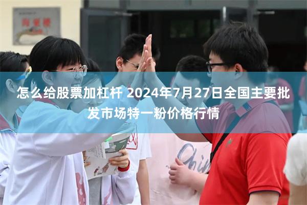 怎么给股票加杠杆 2024年7月27日全国主要批发市场特一粉价格行情