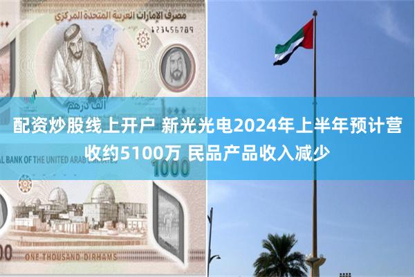 配资炒股线上开户 新光光电2024年上半年预计营收约5100万 民品产品收入减少