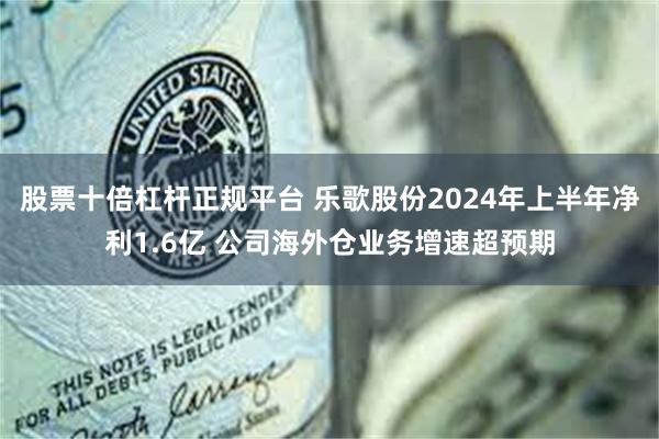 股票十倍杠杆正规平台 乐歌股份2024年上半年净利1.6亿 公司海外仓业务增速超预期