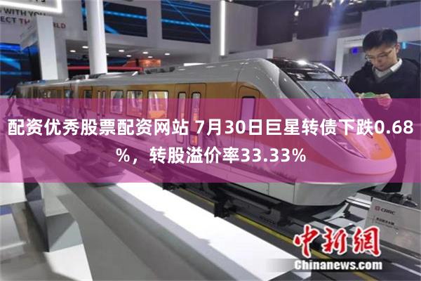 配资优秀股票配资网站 7月30日巨星转债下跌0.68%，转股溢价率33.33%