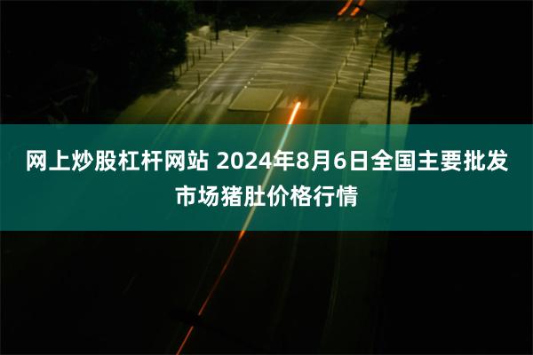 网上炒股杠杆网站 2024年8月6日全国主要批发市场猪肚价格行情