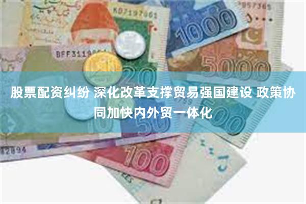 股票配资纠纷 深化改革支撑贸易强国建设 政策协同加快内外贸一体化