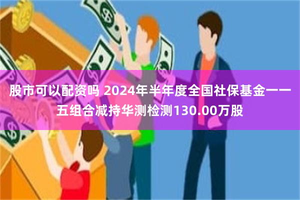 股市可以配资吗 2024年半年度全国社保基金一一五组合减持华测检测130.00万股