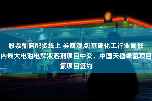 股票鼎盛配资线上 券商观点|基础化工行业周报：国内最大电池电解液溶剂项目中交，中国天楹绿氢项目签约