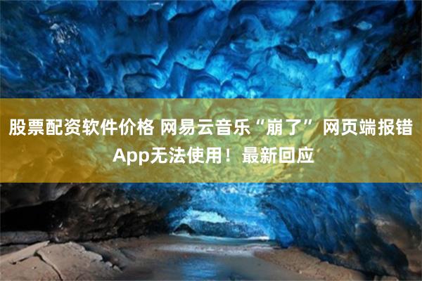 股票配资软件价格 网易云音乐“崩了” 网页端报错 App无法使用！最新回应