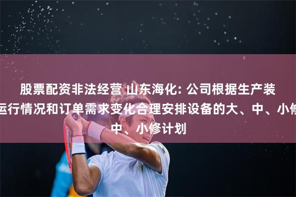 股票配资非法经营 山东海化: 公司根据生产装置的运行情况和订单需求变化合理安排设备的大、中、小修计划