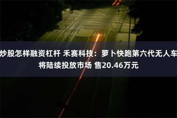 炒股怎样融资杠杆 禾赛科技：萝卜快跑第六代无人车将陆续投放市场 售20.46万元