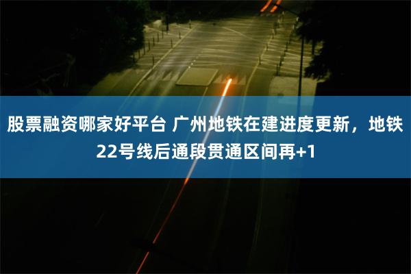 股票融资哪家好平台 广州地铁在建进度更新，地铁22号线后通段贯通区间再+1