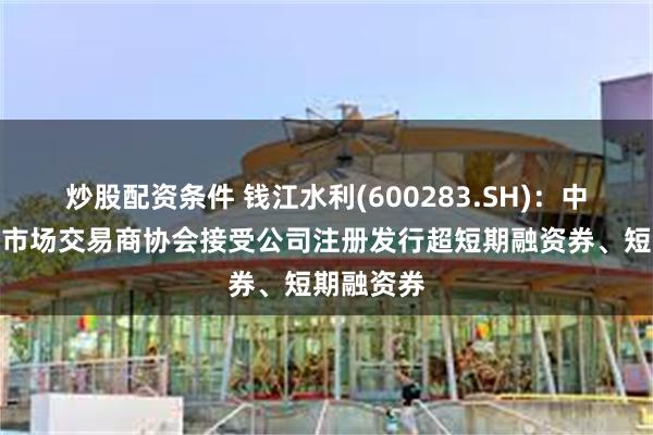 炒股配资条件 钱江水利(600283.SH)：中国银行间市场交易商协会接受公司注册发行超短期融资券、短期融资券