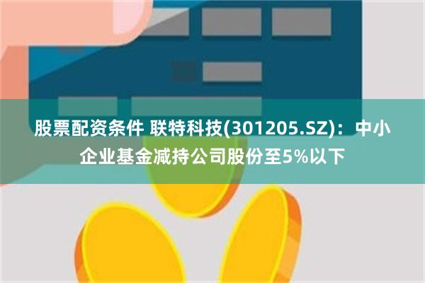 股票配资条件 联特科技(301205.SZ)：中小企业基金减持公司股份至5%以下