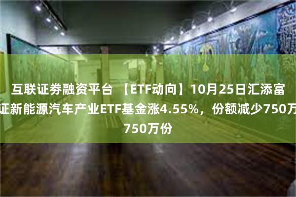 互联证劵融资平台 【ETF动向】10月25日汇添富中证新能源汽车产业ETF基金涨4.55%，份额减少750万份