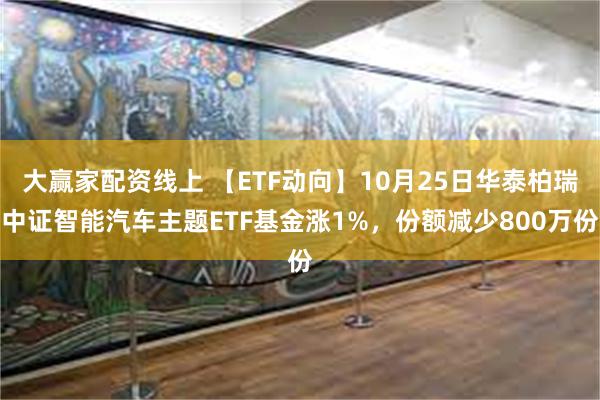 大赢家配资线上 【ETF动向】10月25日华泰柏瑞中证智能汽车主题ETF基金涨1%，份额减少800万份