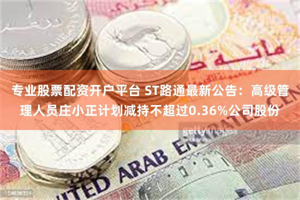 专业股票配资开户平台 ST路通最新公告：高级管理人员庄小正计划减持不超过0.36%公司股份