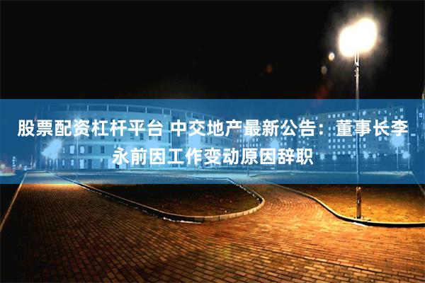 股票配资杠杆平台 中交地产最新公告：董事长李永前因工作变动原因辞职