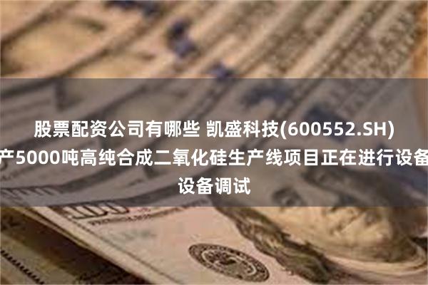 股票配资公司有哪些 凯盛科技(600552.SH)：年产5000吨高纯合成二氧化硅生产线项目正在进行设备调试