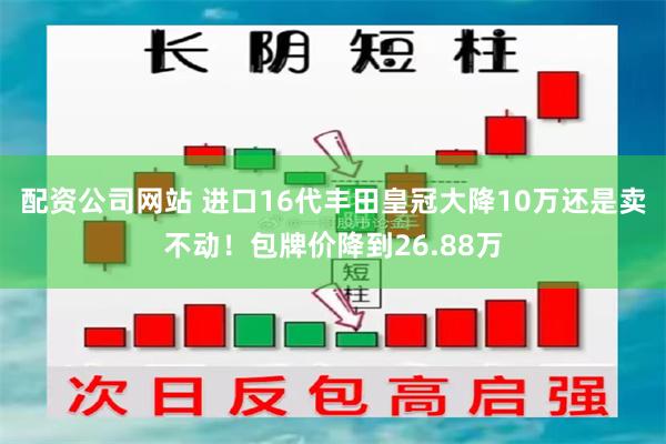 配资公司网站 进口16代丰田皇冠大降10万还是卖不动！包牌价降到26.88万