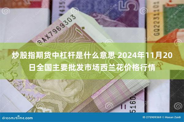 炒股指期货中杠杆是什么意思 2024年11月20日全国主要批发市场西兰花价格行情