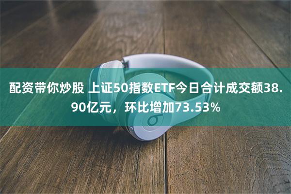 配资带你炒股 上证50指数ETF今日合计成交额38.90亿元，环比增加73.53%