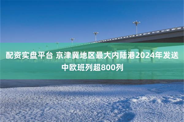 配资实盘平台 京津冀地区最大内陆港2024年发送中欧班列超800列