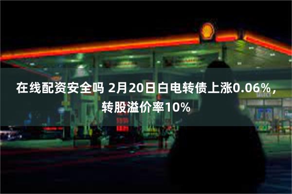 在线配资安全吗 2月20日白电转债上涨0.06%，转股溢价率10%