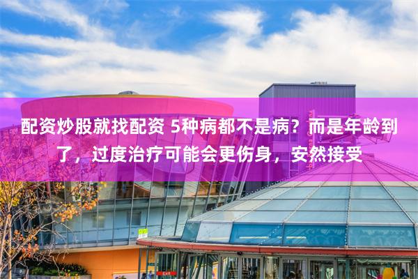 配资炒股就找配资 5种病都不是病？而是年龄到了，过度治疗可能会更伤身，安然接受