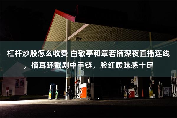 杠杆炒股怎么收费 白敬亭和章若楠深夜直播连线，摘耳环戴剧中手链，脸红暧昧感十足