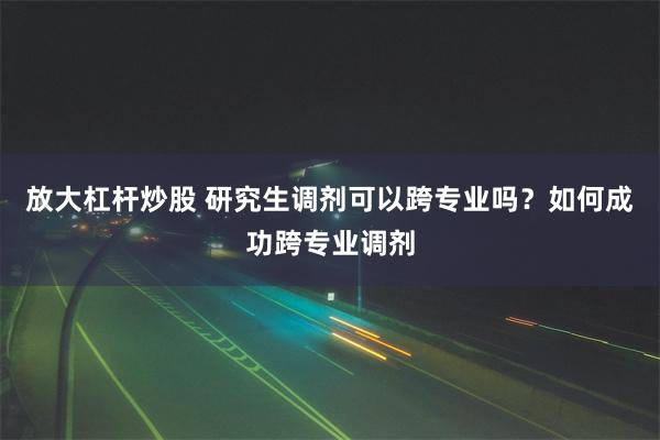 放大杠杆炒股 研究生调剂可以跨专业吗？如何成功跨专业调剂