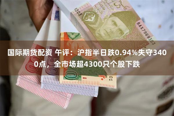 国际期货配资 午评：沪指半日跌0.94%失守3400点，全市场超4300只个股下跌