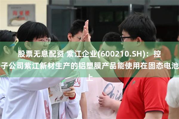 股票无息配资 紫江企业(600210.SH)：控股子公司紫江新材生产的铝塑膜产品能使用在固态电池上