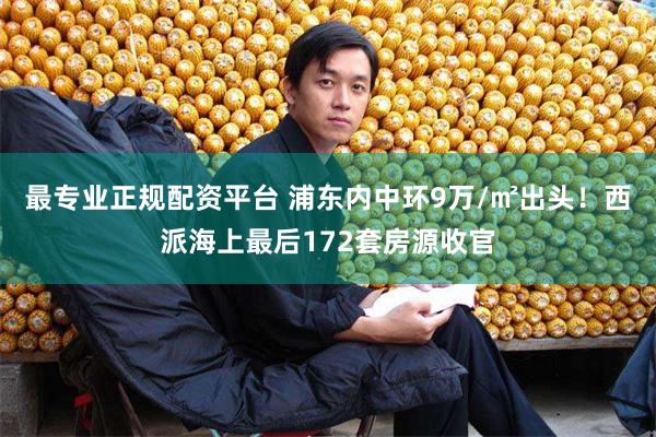 最专业正规配资平台 浦东内中环9万/㎡出头！西派海上最后172套房源收官