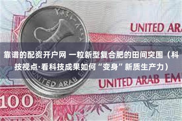 靠谱的配资开户网 一粒新型复合肥的田间突围（科技视点·看科技成果如何“变身”新质生产力）