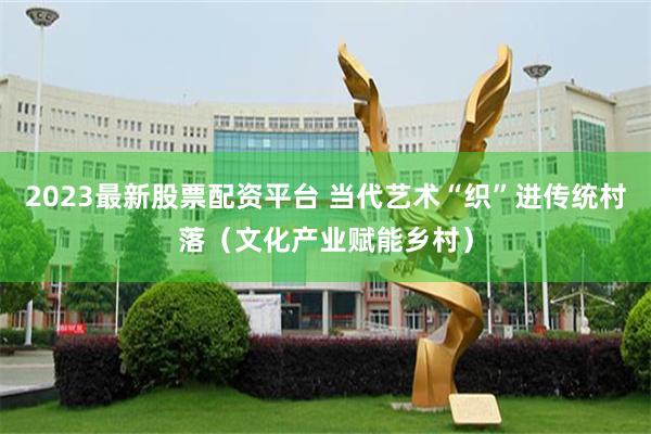 2023最新股票配资平台 当代艺术“织”进传统村落（文化产业赋能乡村）